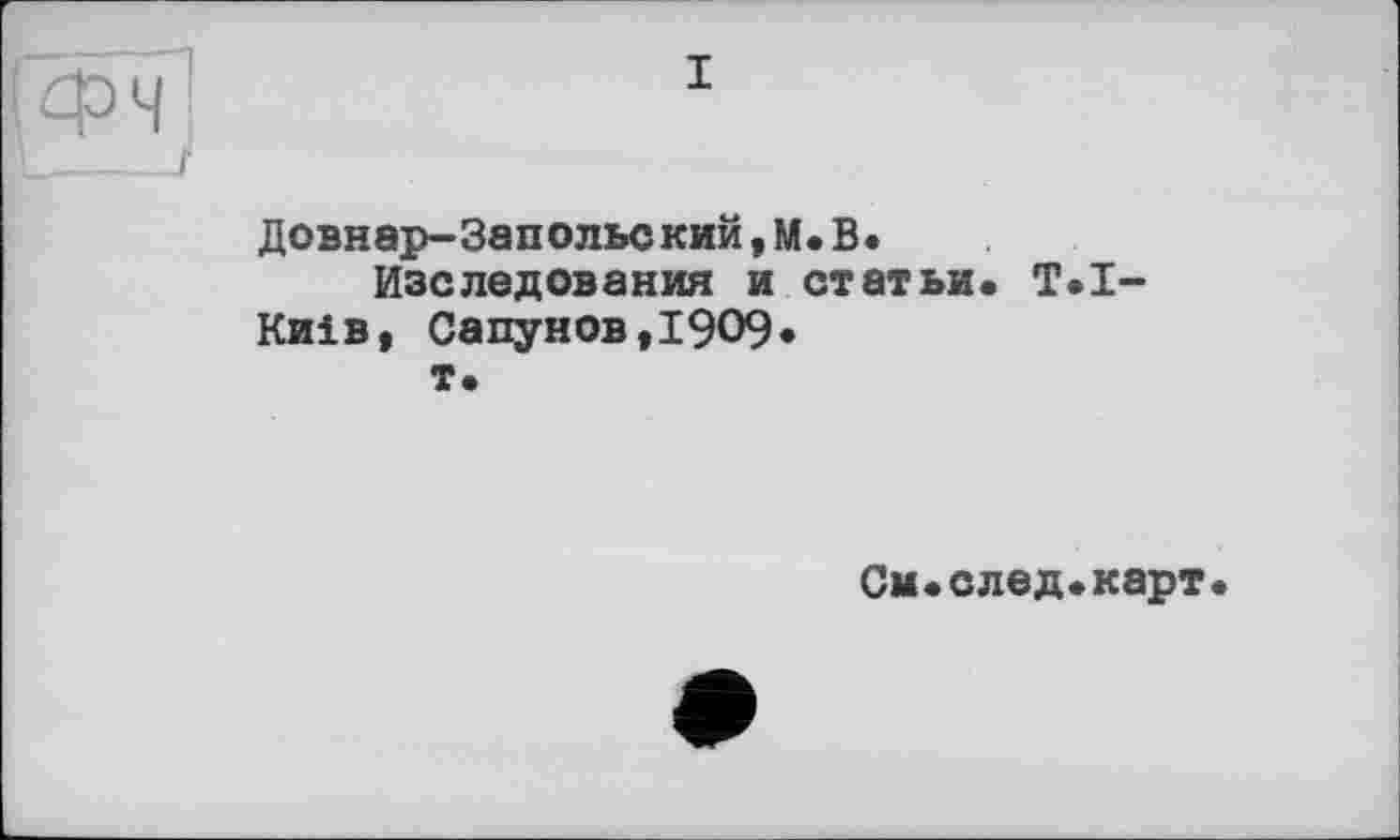 ﻿I ф Ч ]
Довнар-Запольекий,М.В.
Изе ледов а ния и статьи. T.I-Киів, Сапунов,1909*
т.
См.след.карт